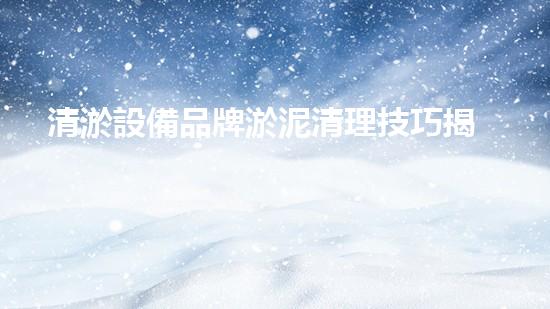 清淤設備品牌淤泥清理技巧揭秘：關(guān)鍵步驟和實用建議！
